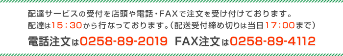 配達サービスの受付を店頭や電話・FAXで注文を受け付けております。 配達は15：30から行なっております。（配送受付締め切りは当日17：00まで） 電話注文は0258-89-2019 FAX注文は0258-89-4112