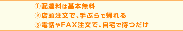 1.配達料は基本無料 2.店頭注文で、手ぶらで帰れる 3.電電話やFAX注文で、自宅で待つだけ